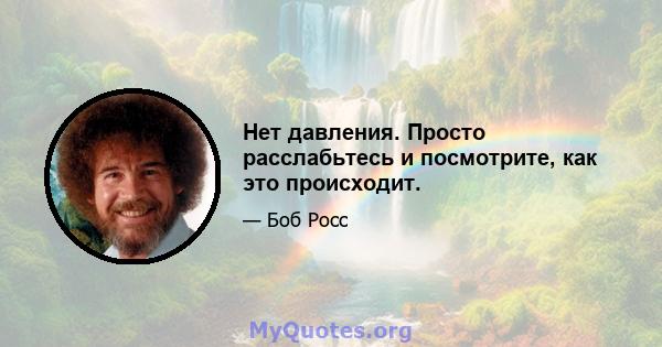 Нет давления. Просто расслабьтесь и посмотрите, как это происходит.