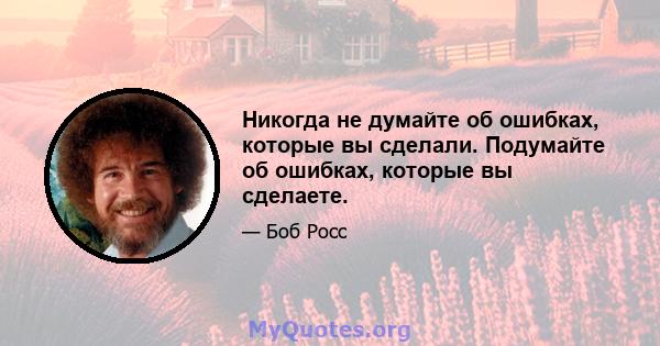 Никогда не думайте об ошибках, которые вы сделали. Подумайте об ошибках, которые вы сделаете.