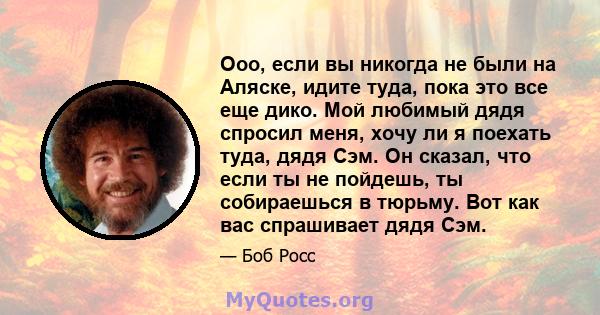 Ооо, если вы никогда не были на Аляске, идите туда, пока это все еще дико. Мой любимый дядя спросил меня, хочу ли я поехать туда, дядя Сэм. Он сказал, что если ты не пойдешь, ты собираешься в тюрьму. Вот как вас