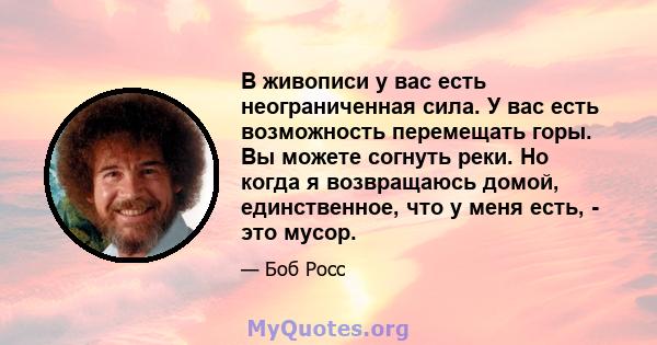 В живописи у вас есть неограниченная сила. У вас есть возможность перемещать горы. Вы можете согнуть реки. Но когда я возвращаюсь домой, единственное, что у меня есть, - это мусор.