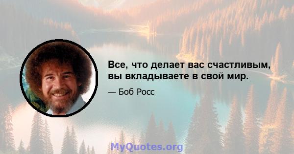 Все, что делает вас счастливым, вы вкладываете в свой мир.