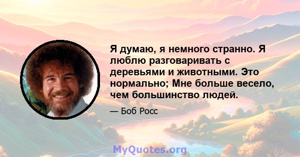 Я думаю, я немного странно. Я люблю разговаривать с деревьями и животными. Это нормально; Мне больше весело, чем большинство людей.