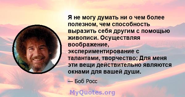 Я не могу думать ни о чем более полезном, чем способность выразить себя другим с помощью живописи. Осуществляя воображение, экспериментирование с талантами, творчество; Для меня эти вещи действительно являются окнами