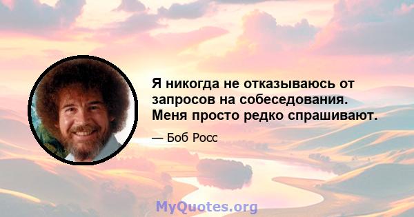 Я никогда не отказываюсь от запросов на собеседования. Меня просто редко спрашивают.