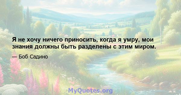 Я не хочу ничего приносить, когда я умру, мои знания должны быть разделены с этим миром.