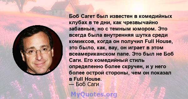 Боб Сагет был известен в комедийных клубах в те дни, как чрезвычайно забавные, но с темным юмором. Это всегда была внутренняя шутка среди комиксов, когда он получил Full House, это было, как, вау, он играет в этом