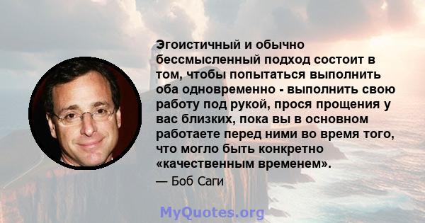 Эгоистичный и обычно бессмысленный подход состоит в том, чтобы попытаться выполнить оба одновременно - выполнить свою работу под рукой, прося прощения у вас близких, пока вы в основном работаете перед ними во время