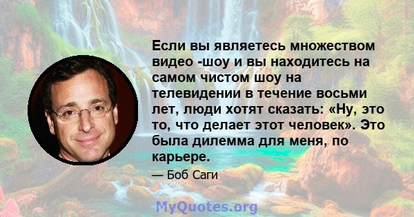 Если вы являетесь множеством видео -шоу и вы находитесь на самом чистом шоу на телевидении в течение восьми лет, люди хотят сказать: «Ну, это то, что делает этот человек». Это была дилемма для меня, по карьере.