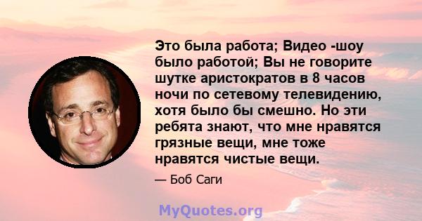 Это была работа; Видео -шоу было работой; Вы не говорите шутке аристократов в 8 часов ночи по сетевому телевидению, хотя было бы смешно. Но эти ребята знают, что мне нравятся грязные вещи, мне тоже нравятся чистые вещи.