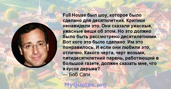 Full House был шоу, которое было сделано для десятилетних. Критики ненавидели это. Они сказали ужасные, ужасные вещи об этом. Но это должно было быть рассмотрено десятилетними. Вот кого это было сделано. Им это