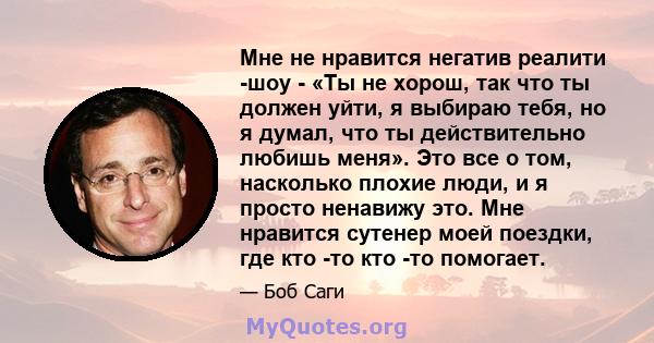 Мне не нравится негатив реалити -шоу - «Ты не хорош, так что ты должен уйти, я выбираю тебя, но я думал, что ты действительно любишь меня». Это все о том, насколько плохие люди, и я просто ненавижу это. Мне нравится