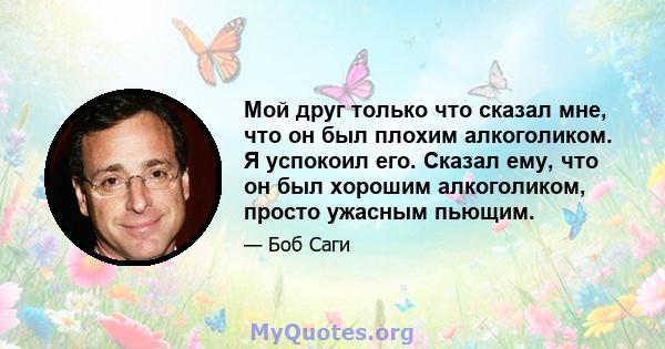 Мой друг только что сказал мне, что он был плохим алкоголиком. Я успокоил его. Сказал ему, что он был хорошим алкоголиком, просто ужасным пьющим.