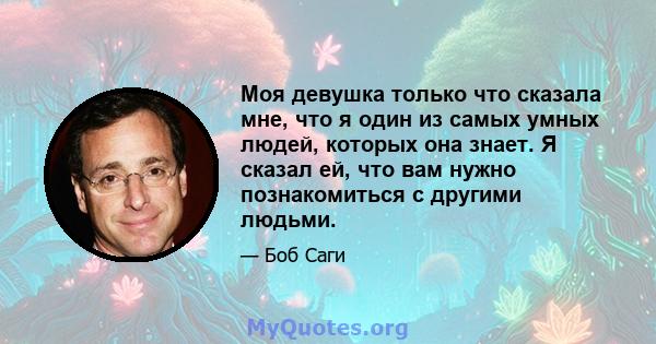 Моя девушка только что сказала мне, что я один из самых умных людей, которых она знает. Я сказал ей, что вам нужно познакомиться с другими людьми.