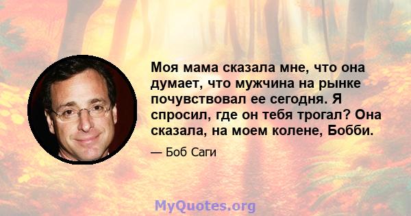 Моя мама сказала мне, что она думает, что мужчина на рынке почувствовал ее сегодня. Я спросил, где он тебя трогал? Она сказала, на моем колене, Бобби.