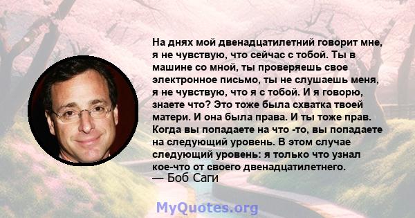 На днях мой двенадцатилетний говорит мне, я не чувствую, что сейчас с тобой. Ты в машине со мной, ты проверяешь свое электронное письмо, ты не слушаешь меня, я не чувствую, что я с тобой. И я говорю, знаете что? Это