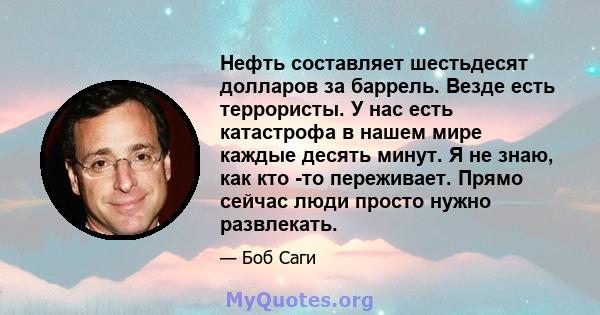 Нефть составляет шестьдесят долларов за баррель. Везде есть террористы. У нас есть катастрофа в нашем мире каждые десять минут. Я не знаю, как кто -то переживает. Прямо сейчас люди просто нужно развлекать.