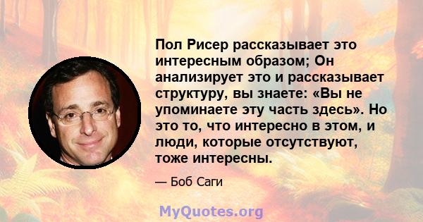 Пол Рисер рассказывает это интересным образом; Он анализирует это и рассказывает структуру, вы знаете: «Вы не упоминаете эту часть здесь». Но это то, что интересно в этом, и люди, которые отсутствуют, тоже интересны.