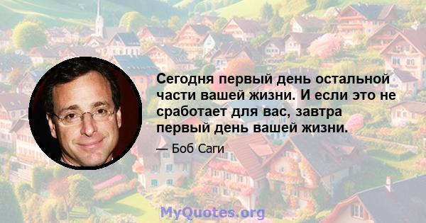 Сегодня первый день остальной части вашей жизни. И если это не сработает для вас, завтра первый день вашей жизни.