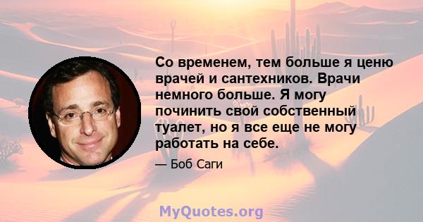 Со временем, тем больше я ценю врачей и сантехников. Врачи немного больше. Я могу починить свой собственный туалет, но я все еще не могу работать на себе.