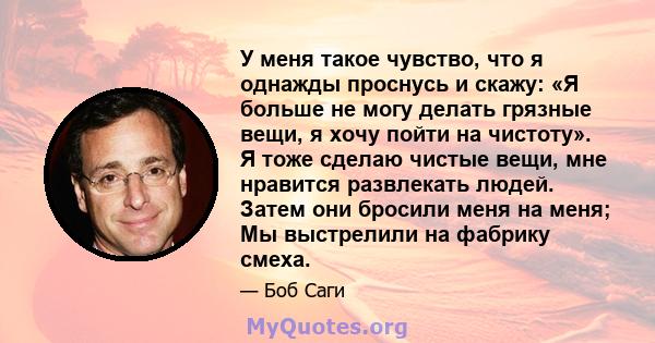 У меня такое чувство, что я однажды проснусь и скажу: «Я больше не могу делать грязные вещи, я хочу пойти на чистоту». Я тоже сделаю чистые вещи, мне нравится развлекать людей. Затем они бросили меня на меня; Мы