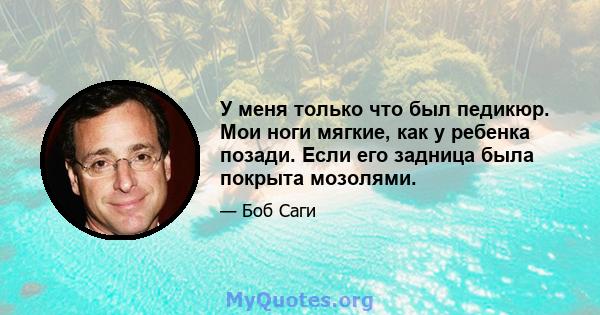 У меня только что был педикюр. Мои ноги мягкие, как у ребенка позади. Если его задница была покрыта мозолями.