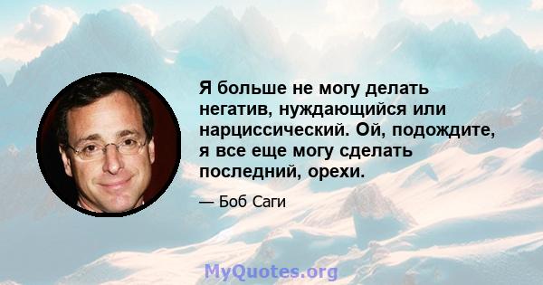 Я больше не могу делать негатив, нуждающийся или нарциссический. Ой, подождите, я все еще могу сделать последний, орехи.