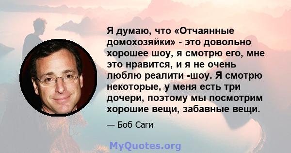 Я думаю, что «Отчаянные домохозяйки» - это довольно хорошее шоу, я смотрю его, мне это нравится, и я не очень люблю реалити -шоу. Я смотрю некоторые, у меня есть три дочери, поэтому мы посмотрим хорошие вещи, забавные