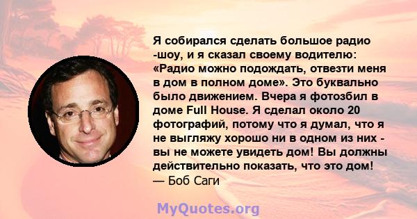 Я собирался сделать большое радио -шоу, и я сказал своему водителю: «Радио можно подождать, отвезти меня в дом в полном доме». Это буквально было движением. Вчера я фотозбил в доме Full House. Я сделал около 20