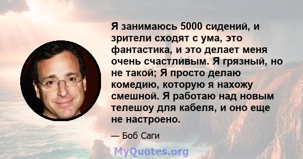 Я занимаюсь 5000 сидений, и зрители сходят с ума, это фантастика, и это делает меня очень счастливым. Я грязный, но не такой; Я просто делаю комедию, которую я нахожу смешной. Я работаю над новым телешоу для кабеля, и