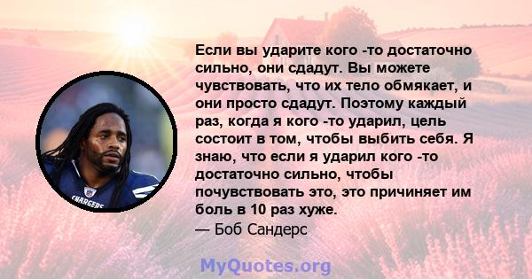 Если вы ударите кого -то достаточно сильно, они сдадут. Вы можете чувствовать, что их тело обмякает, и они просто сдадут. Поэтому каждый раз, когда я кого -то ударил, цель состоит в том, чтобы выбить себя. Я знаю, что