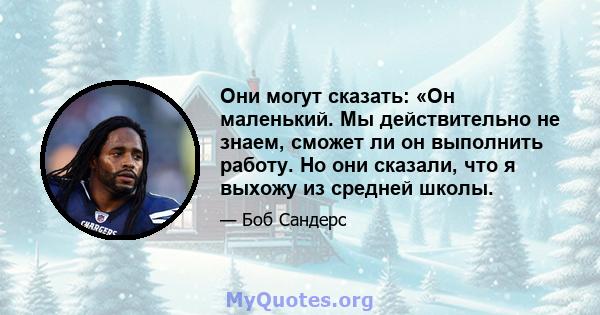 Они могут сказать: «Он маленький. Мы действительно не знаем, сможет ли он выполнить работу. Но они сказали, что я выхожу из средней школы.