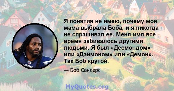 Я понятия не имею, почему моя мама выбрала Боба, и я никогда не спрашивал ее. Меня имя все время забивалось другими людьми. Я был «Десмондом» или «Дэймоном» или «Демон». Так Боб крутой.