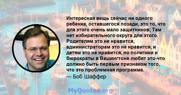 Интересная вещь сейчас ни одного ребенка, оставшегося позади, это то, что для этого очень мало защитников; Там нет избирательного округа для этого. Родителям это не нравится, администраторам это не нравится, и детям это 