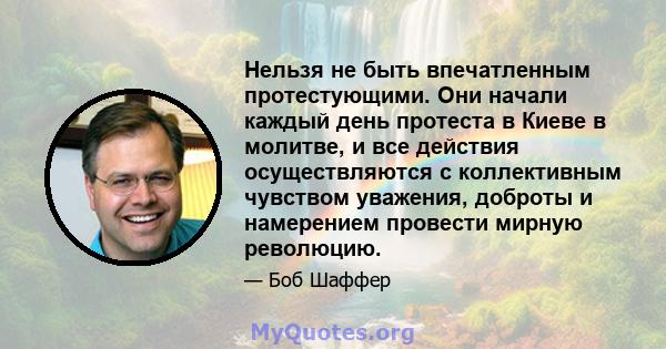 Нельзя не быть впечатленным протестующими. Они начали каждый день протеста в Киеве в молитве, и все действия осуществляются с коллективным чувством уважения, доброты и намерением провести мирную революцию.