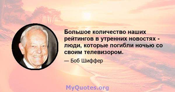 Большое количество наших рейтингов в утренних новостях - люди, которые погибли ночью со своим телевизором.