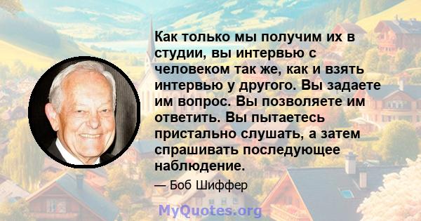 Как только мы получим их в студии, вы интервью с человеком так же, как и взять интервью у другого. Вы задаете им вопрос. Вы позволяете им ответить. Вы пытаетесь пристально слушать, а затем спрашивать последующее