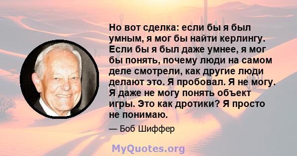 Но вот сделка: если бы я был умным, я мог бы найти керлингу. Если бы я был даже умнее, я мог бы понять, почему люди на самом деле смотрели, как другие люди делают это. Я пробовал. Я не могу. Я даже не могу понять объект 