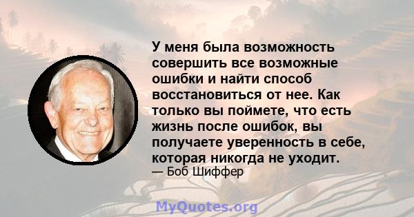 У меня была возможность совершить все возможные ошибки и найти способ восстановиться от нее. Как только вы поймете, что есть жизнь после ошибок, вы получаете уверенность в себе, которая никогда не уходит.