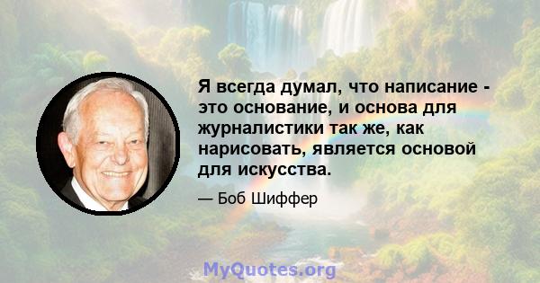 Я всегда думал, что написание - это основание, и основа для журналистики так же, как нарисовать, является основой для искусства.