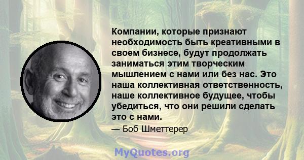 Компании, которые признают необходимость быть креативными в своем бизнесе, будут продолжать заниматься этим творческим мышлением с нами или без нас. Это наша коллективная ответственность, наше коллективное будущее,