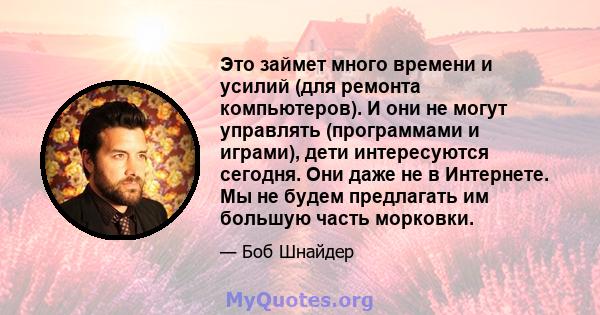 Это займет много времени и усилий (для ремонта компьютеров). И они не могут управлять (программами и играми), дети интересуются сегодня. Они даже не в Интернете. Мы не будем предлагать им большую часть морковки.