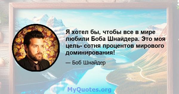 Я хотел бы, чтобы все в мире любили Боба Шнайдера. Это моя цель- сотня процентов мирового доминирования!