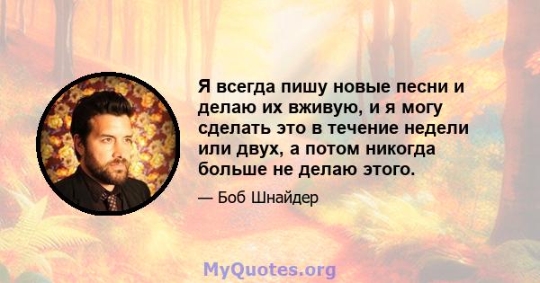 Я всегда пишу новые песни и делаю их вживую, и я могу сделать это в течение недели или двух, а потом никогда больше не делаю этого.