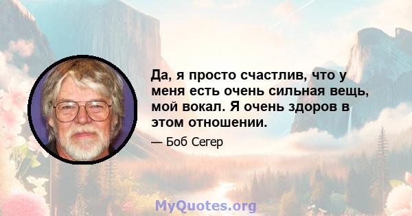 Да, я просто счастлив, что у меня есть очень сильная вещь, мой вокал. Я очень здоров в этом отношении.