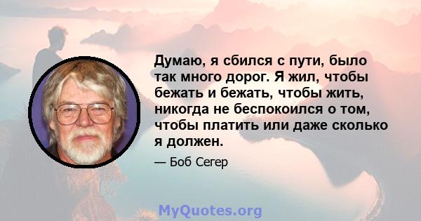 Думаю, я сбился с пути, было так много дорог. Я жил, чтобы бежать и бежать, чтобы жить, никогда не беспокоился о том, чтобы платить или даже сколько я должен.