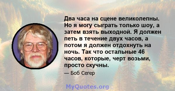 Два часа на сцене великолепны. Но я могу сыграть только шоу, а затем взять выходной. Я должен петь в течение двух часов, а потом я должен отдохнуть на ночь. Так что остальные 46 часов, которые, черт возьми, просто