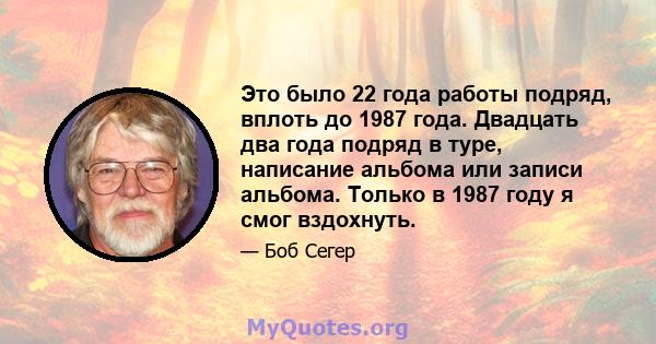 Это было 22 года работы подряд, вплоть до 1987 года. Двадцать два года подряд в туре, написание альбома или записи альбома. Только в 1987 году я смог вздохнуть.