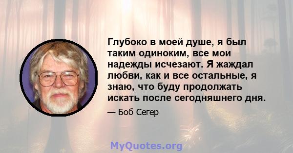 Глубоко в моей душе, я был таким одиноким, все мои надежды исчезают. Я жаждал любви, как и все остальные, я знаю, что буду продолжать искать после сегодняшнего дня.