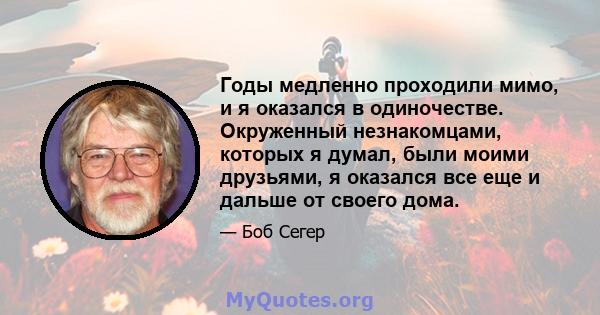 Годы медленно проходили мимо, и я оказался в одиночестве. Окруженный незнакомцами, которых я думал, были моими друзьями, я оказался все еще и дальше от своего дома.