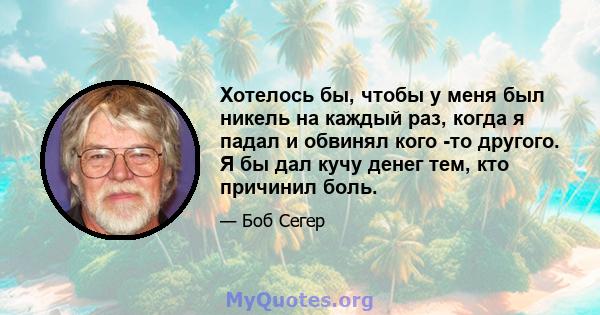 Хотелось бы, чтобы у меня был никель на каждый раз, когда я падал и обвинял кого -то другого. Я бы дал кучу денег тем, кто причинил боль.